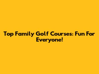 Top Family Golf Courses: Fun For Everyone!