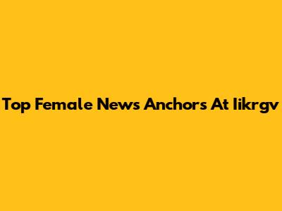 Top Female News Anchors At Iikrgv