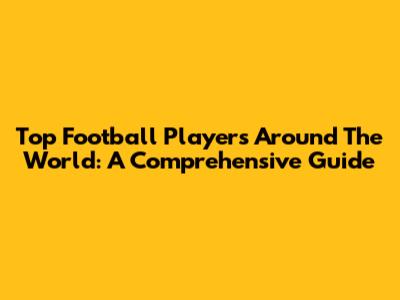 Top Football Players Around The World: A Comprehensive Guide