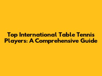 Top International Table Tennis Players: A Comprehensive Guide