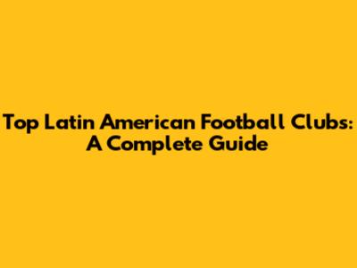 Top Latin American Football Clubs: A Complete Guide