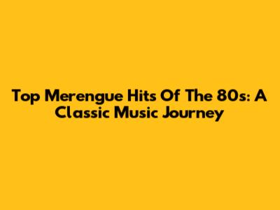 Top Merengue Hits Of The 80s: A Classic Music Journey