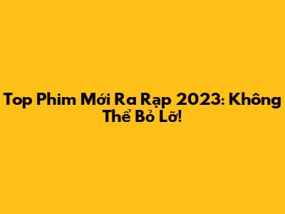 Top Phim Mới Ra Rạp 2023: Không Thể Bỏ Lỡ!