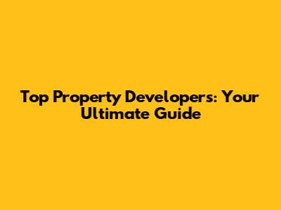 Top Property Developers: Your Ultimate Guide
