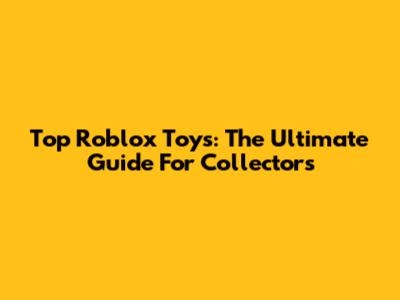 Top Roblox Toys: The Ultimate Guide For Collectors