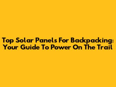 Top Solar Panels For Backpacking: Your Guide To Power On The Trail
