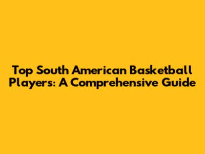 Top South American Basketball Players: A Comprehensive Guide