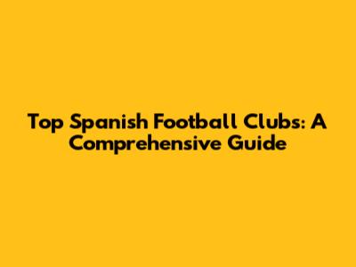 Top Spanish Football Clubs: A Comprehensive Guide