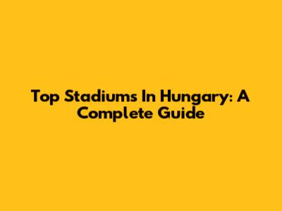 Top Stadiums In Hungary: A Complete Guide