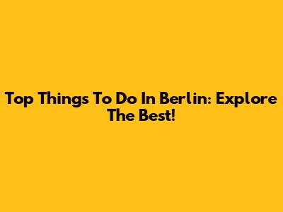 Top Things To Do In Berlin: Explore The Best!