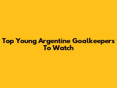 Top Young Argentine Goalkeepers To Watch