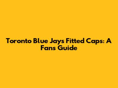 Toronto Blue Jays Fitted Caps: A Fan's Guide