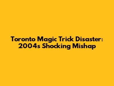 Toronto Magic Trick Disaster: 2004's Shocking Mishap