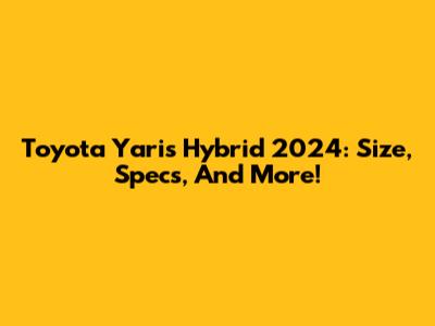 Toyota Yaris Hybrid 2024: Size, Specs, And More!