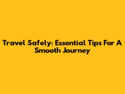 Travel Safely: Essential Tips For A Smooth Journey