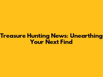 Treasure Hunting News: Unearthing Your Next Find