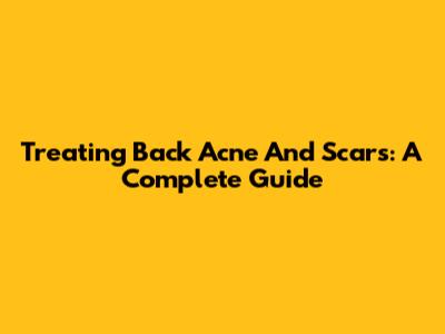 Treating Back Acne And Scars: A Complete Guide