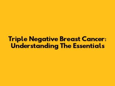 Triple Negative Breast Cancer: Understanding The Essentials