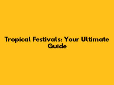 Tropical Festivals: Your Ultimate Guide