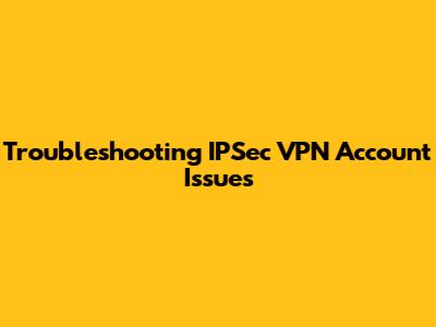 Troubleshooting IPSec VPN Account Issues