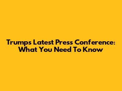 Trump's Latest Press Conference: What You Need To Know