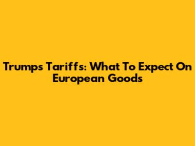 Trump's Tariffs: What To Expect On European Goods
