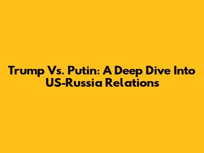 Trump Vs. Putin: A Deep Dive Into US-Russia Relations