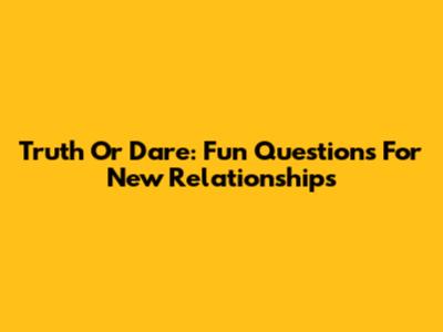 Truth Or Dare: Fun Questions For New Relationships
