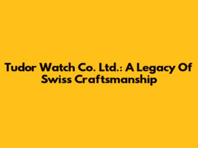Tudor Watch Co. Ltd.: A Legacy Of Swiss Craftsmanship