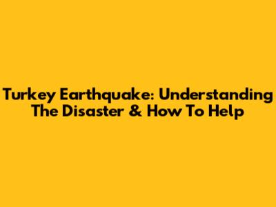 Turkey Earthquake: Understanding The Disaster & How To Help