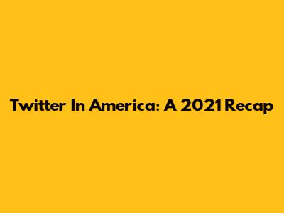 Twitter In America: A 2021 Recap