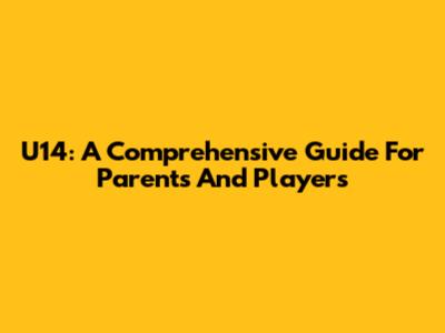 U14: A Comprehensive Guide For Parents And Players