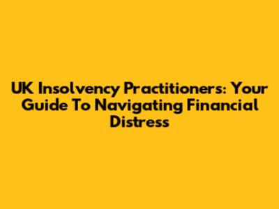 UK Insolvency Practitioners: Your Guide To Navigating Financial Distress