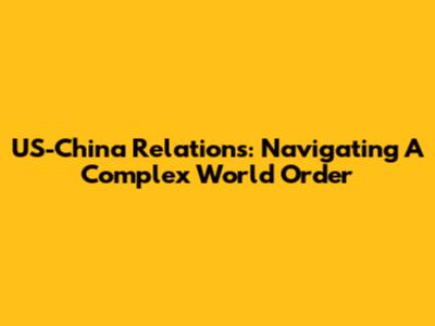 US-China Relations: Navigating A Complex World Order