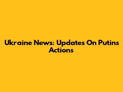Ukraine News: Updates On Putin's Actions