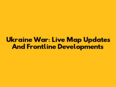 Ukraine War: Live Map Updates And Frontline Developments