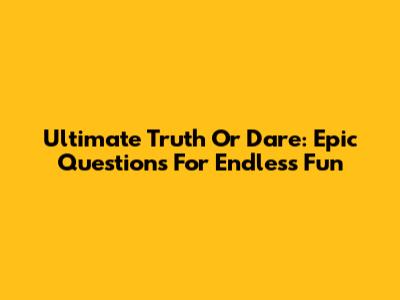 Ultimate Truth Or Dare: Epic Questions For Endless Fun