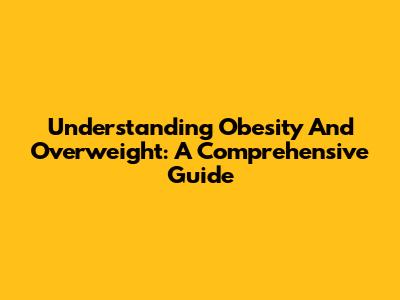 Understanding Obesity And Overweight: A Comprehensive Guide