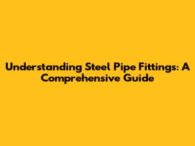 Understanding Steel Pipe Fittings: A Comprehensive Guide