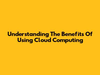 Understanding The Benefits Of Using Cloud Computing