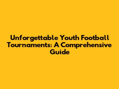 Unforgettable Youth Football Tournaments: A Comprehensive Guide