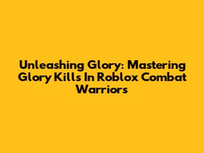 Unleashing Glory: Mastering Glory Kills In Roblox Combat Warriors