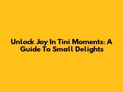 Unlock Joy In Tini Moments: A Guide To Small Delights