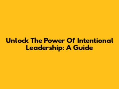 Unlock The Power Of Intentional Leadership: A Guide
