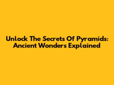Unlock The Secrets Of Pyramids: Ancient Wonders Explained