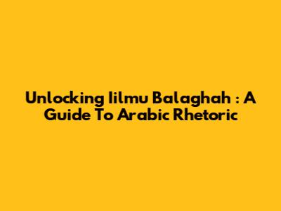 Unlocking *Iilmu Balaghah*: A Guide To Arabic Rhetoric