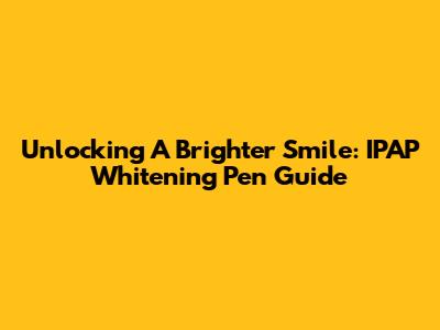 Unlocking A Brighter Smile: IPAP Whitening Pen Guide