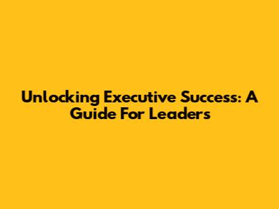 Unlocking Executive Success: A Guide For Leaders
