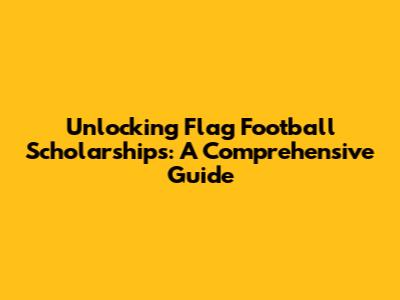 Unlocking Flag Football Scholarships: A Comprehensive Guide