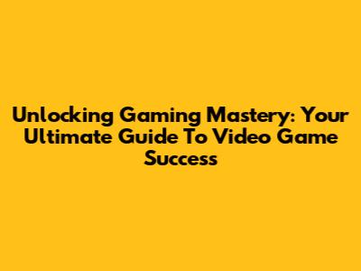 Unlocking Gaming Mastery: Your Ultimate Guide To Video Game Success